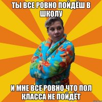 Ты все ровно пойдёш в школу И мне все ровно что пол класса не пойдёт