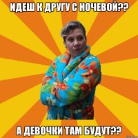 идеш к другу с ночевой?? а девочки там будут??