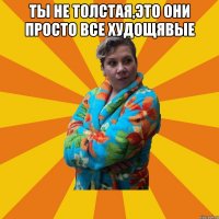 ТЫ не толстая,это они просто все худощявые 