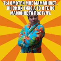 ТЫ смотри мне маманкает , он сиди тихо а то я те по маманке то постучу. 