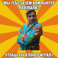 мы тебе зачем компьютер покупали? чтобы ты в покер играл?