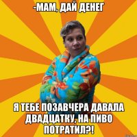 -Мам, дай денег Я тебе позавчера давала двадцатку, на пиво потратил?!