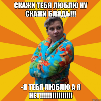 скажи тебя люблю ну скажи блядь!!! -я тебя люблю а я нет!!!!!!!!!!!!!!!!