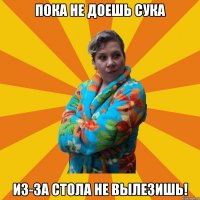 Пока не доешь сука Из-за стола не вылезишь!