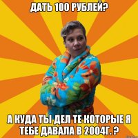 дать 100 рублей? а куда ты дел те которые я тебе давала в 2004г. ?