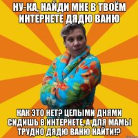 Ну-ка, найди мне в твоём интернете дядю Ваню Как это нет? Целыми днями сидишь в интернете, а для мамы трудно дядю Ваню найти!?