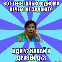 Вот тебе только одному нечего не задают? Иди узнавай у друзей Д/З