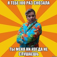 я тебе 100 раз скозала ты меня ни когда не слушаешь