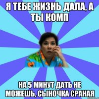 Я тебе жизнь дала, а ты комп на 5 минут дать не можешь, сыночка сраная