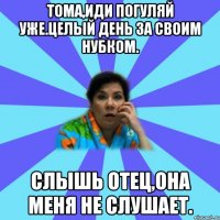 Тома,иди погуляй уже.Целый день за своим нубком. Слышь отец,она меня не слушает.