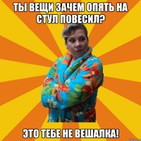 ты вещи зачем опять на стул повесил? это тебе не вешалка!