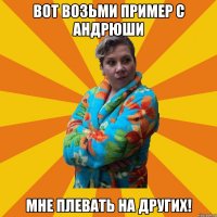 Вот возьми пример с Андрюши Мне плевать на других!