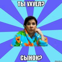 ТЫ ухуел? Сынок?