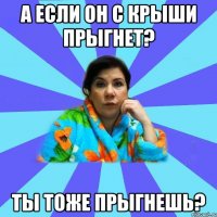 А если он с крыши прыгнет? Ты тоже прыгнешь?