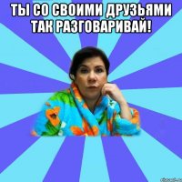 Ты со своими друзьями так разговаривай! 