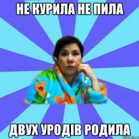 Не курила не пила двух уродів родила