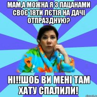 Мам,а можна я з пацанами своє 18ти лєтія на дачі отпраздную? Ні!!Шоб ви мені там хату спалили!