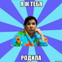 Я ж тебя родила