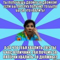 Ты получаешь двойку за двойкой! Если-бы пятерку получил, то было бы за что хвалить! А за что тебя хвалить-то? Ты у нас отличник, так почему за пятёрки хвалить-то должны?