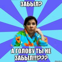 забыл? а голову ты не забыл!!!???