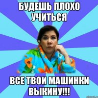 Будешь плохо учиться все твои машинки выкину!!!