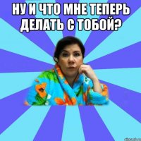 ну и что мне теперь делать с тобой? 