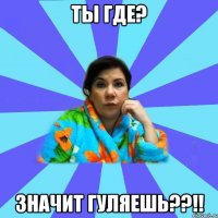 ты где? ЗНАЧИТ ГУЛЯЕШЬ??!!