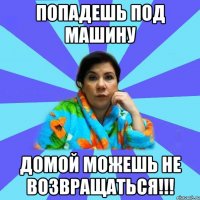 Попадешь под машину домой можешь не возвращаться!!!