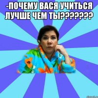 -ПОЧЕМУ ВАСЯ УЧИТЬСЯ ЛУЧШЕ ЧЕМ ТЫ??????? 