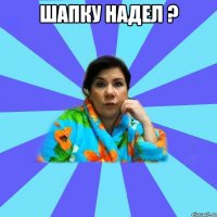 Шапку надел ? 