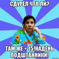 сдурел что ли? ТАМ ЖЕ + 15!НАДЕНЬ ПОДШТАННИКИ!