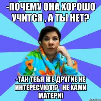 -Почему она хорошо учится , а ты нет? -Так тебя же другие не интересуют!? -Не хами матери!