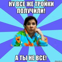 ну все же тройки получили! а ты не все!