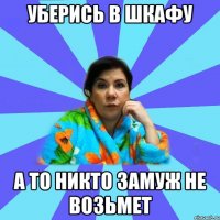 УБЕРИСЬ В ШКАФУ А ТО НИКТО ЗАМУЖ НЕ ВОЗЬМЕТ