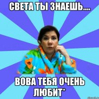 Света ты знаешь.... Вова тебя очень любит*