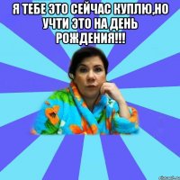 Я тебе это сейчас куплю,Но учти это на День Рождения!!! 