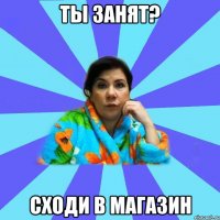 ты занят? сходи в магазин