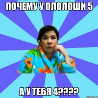 Почему у ололоши 5 а у тебя 4????