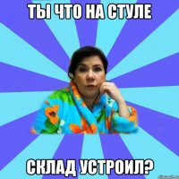 ты что на стуле склад устроил?