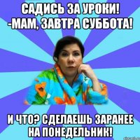 Садись за уроки! -Мам, завтра суббота! И что? Сделаешь заранее на понедельник!