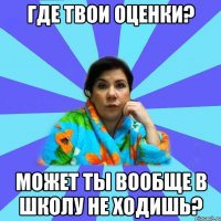 где твои оценки? может ты вообще в школу не ходишь?