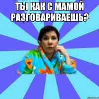 ты как с мамой разговариваешь? 