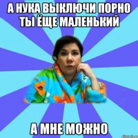 а нука выключи порно ты ёще маленький А мне можно