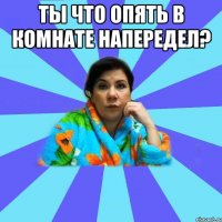 Ты что опять в комнате напередел? 