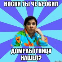 носки ты че бросил домработницу нашел?