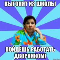 Выгонят из школы пойдёшь работать дворником!