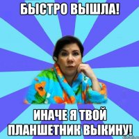 Быстро вышла! Иначе я твой планшетник выкину!