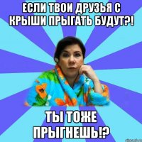 Если твои друзья с крыши прыгать будут?! Ты Тоже прыгнешь!?