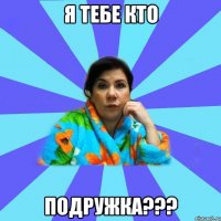 Я тебе кто подружка???