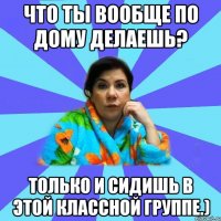 Что ты вообще по дому делаешь? Только и сидишь в этой классной группе.)